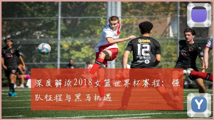 深度解读2018女篮世界杯赛程:强队征程与黑马机遇