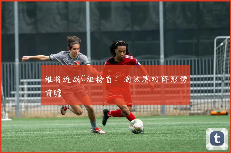 谁将迎战C组榜首？淘汰赛对阵形势前瞻
