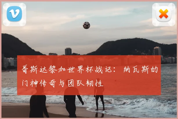 哥斯达黎加世界杯战记：纳瓦斯的门神传奇与团队韧性