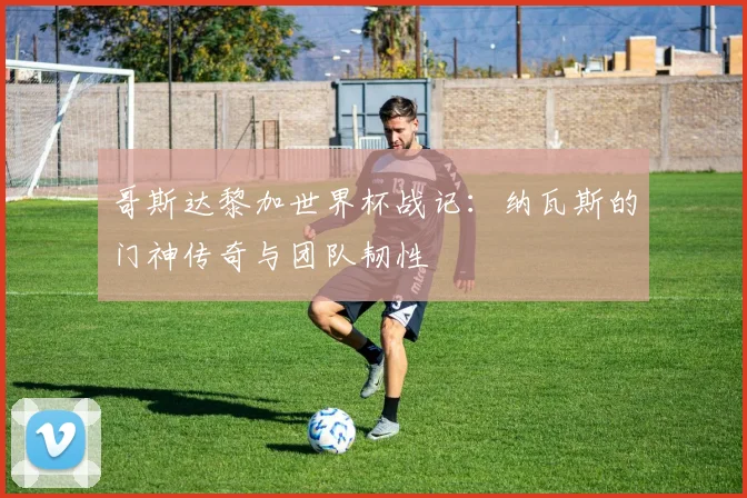 哥斯达黎加世界杯战记：纳瓦斯的门神传奇与团队韧性