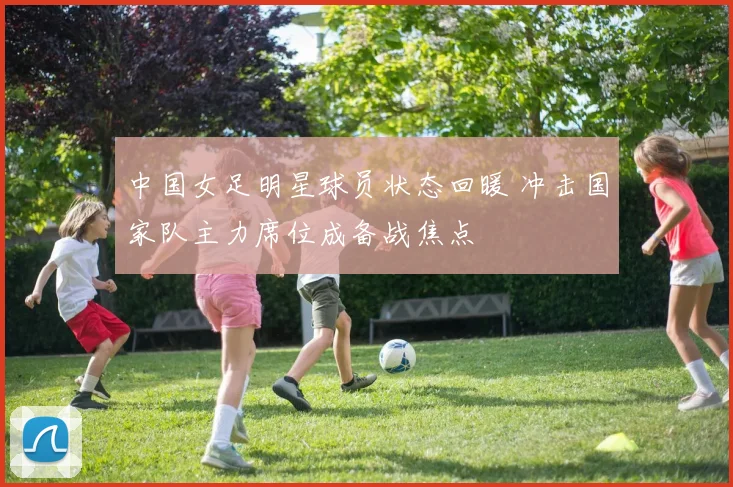中国女足明星球员状态回暖 冲击国家队主力席位成备战焦点