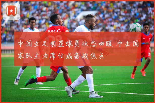 中国女足明星球员状态回暖 冲击国家队主力席位成备战焦点