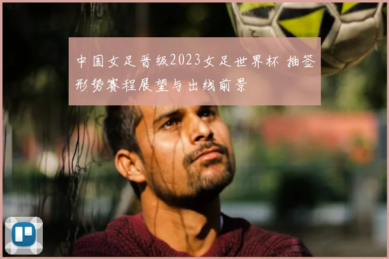 中国女足晋级2023女足世界杯 抽签形势赛程展望与出线前景