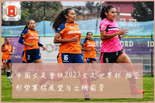 中国女足晋级2023女足世界杯 抽签形势赛程展望与出线前景